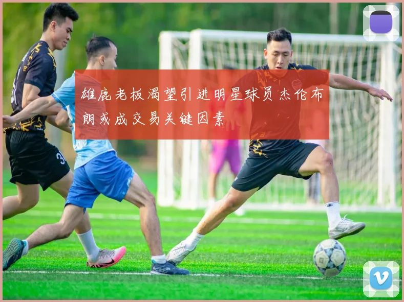 雄鹿老板渴望引进明星球员杰伦布朗或成交易关键因素
