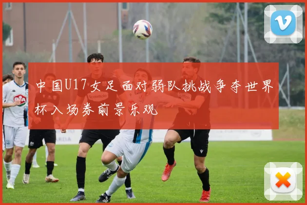中国U17女足面对弱队挑战争夺世界杯入场券前景乐观