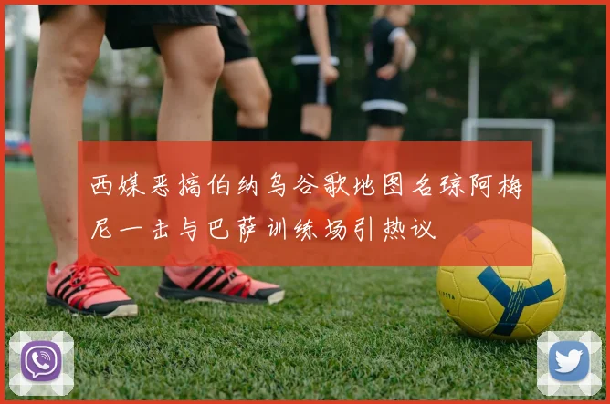 西媒恶搞伯纳乌谷歌地图名琼阿梅尼一击与巴萨训练场引热议