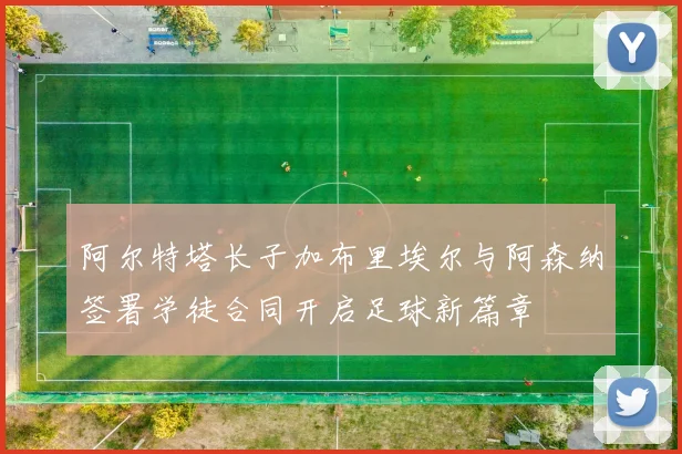 阿尔特塔长子加布里埃尔与阿森纳签署学徒合同开启足球新篇章