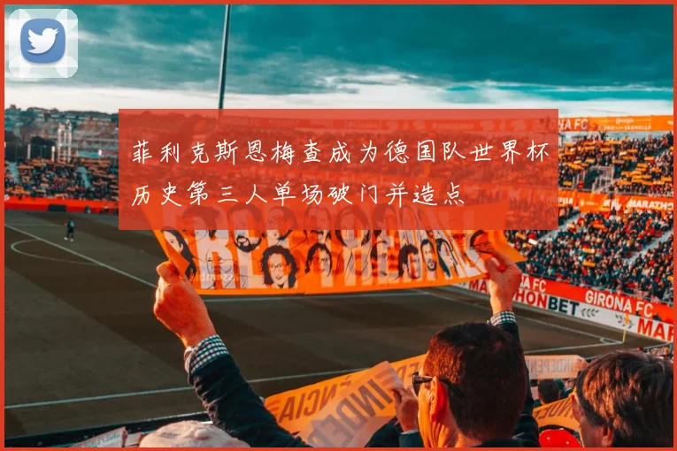 菲利克斯恩梅查成为德国队世界杯历史第三人单场破门并造点