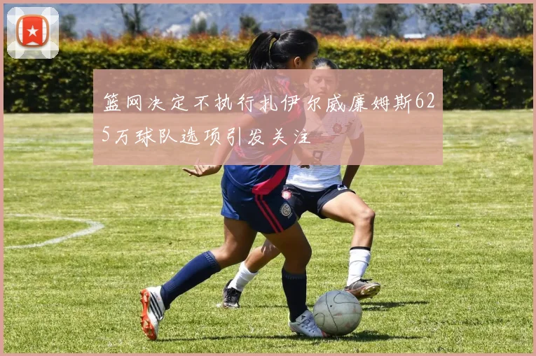 篮网决定不执行扎伊尔威廉姆斯625万球队选项引发关注