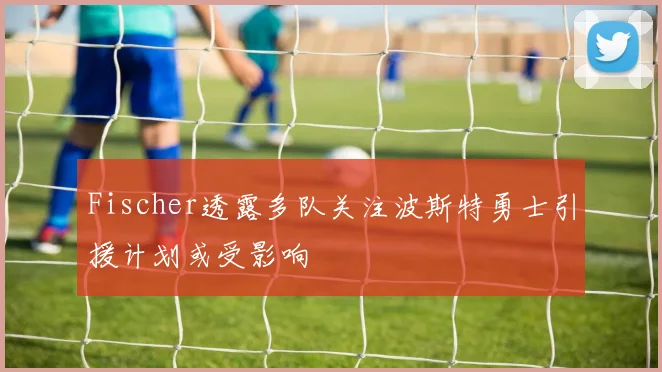 Fischer透露多队关注波斯特勇士引援计划或受影响