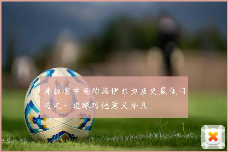 库拉索中场称诺伊尔为历史最佳门将之一进球对他意义非凡