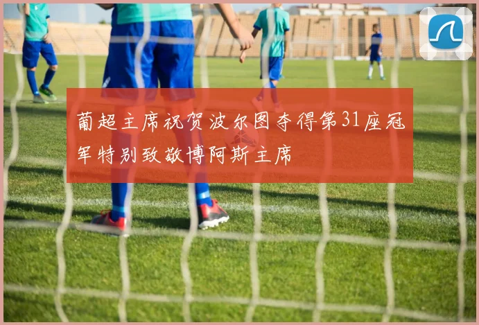 葡超主席祝贺波尔图夺得第31座冠军特别致敬博阿斯主席