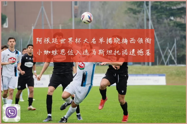 阿根廷世界杯大名单揭晓梅西领衔小蜘蛛恩佐入选马斯坦托诺遗憾落选