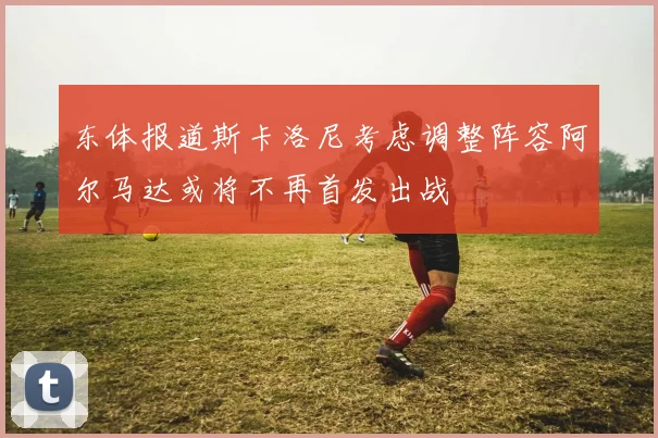 东体报道斯卡洛尼考虑调整阵容阿尔马达或将不再首发出战