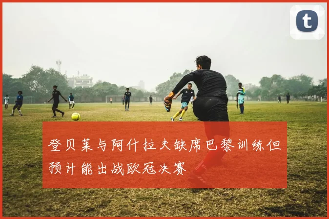 登贝莱与阿什拉夫缺席巴黎训练但预计能出战欧冠决赛