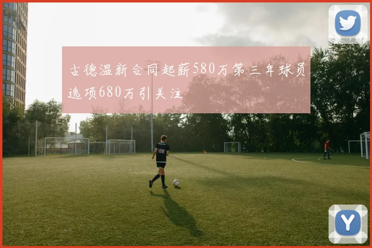 古德温新合同起薪580万第三年球员选项680万引关注